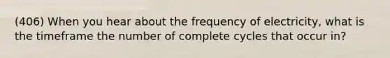 (406) When you hear about the frequency of electricity, what is the timeframe the number of complete cycles that occur in?