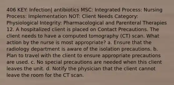 406 KEY: Infection| antibiotics MSC: Integrated Process: Nursing Process: Implementation NOT: Client Needs Category: Physiological Integrity: Pharmacological and Parenteral Therapies 12. A hospitalized client is placed on Contact Precautions. The client needs to have a computed tomography (CT) scan. What action by the nurse is most appropriate? a. Ensure that the radiology department is aware of the isolation precautions. b. Plan to travel with the client to ensure appropriate precautions are used. c. No special precautions are needed when this client leaves the unit. d. Notify the physician that the client cannot leave the room for the CT scan.