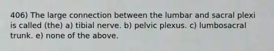 406) The large connection between the lumbar and sacral plexi is called (the) a) tibial nerve. b) pelvic plexus. c) lumbosacral trunk. e) none of the above.