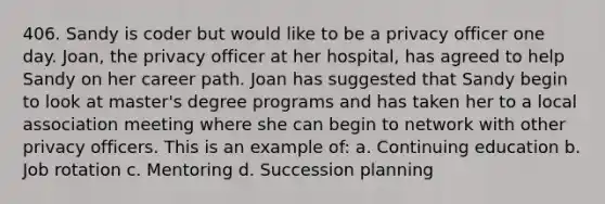 406. Sandy is coder but would like to be a privacy officer one day. Joan, the privacy officer at her hospital, has agreed to help Sandy on her career path. Joan has suggested that Sandy begin to look at master's degree programs and has taken her to a local association meeting where she can begin to network with other privacy officers. This is an example of: a. Continuing education b. Job rotation c. Mentoring d. Succession planning