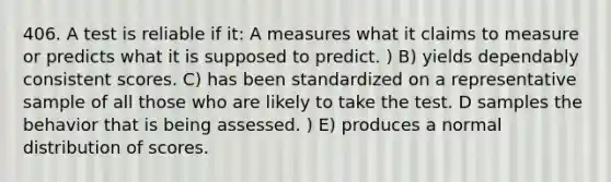 406. A test is reliable if it: A measures what it claims to measure or predicts what it is supposed to predict. ) B) yields dependably consistent scores. C) has been standardized on a representative sample of all those who are likely to take the test. D samples the behavior that is being assessed. ) E) produces a <a href='https://www.questionai.com/knowledge/kAWrSRJhNt-normal-distribution' class='anchor-knowledge'>normal distribution</a> of scores.