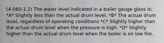 (4-060-1.2) The water level indicated in a boiler gauge glass is: *A* Slightly less than the actual drum level. *B* The actual drum level, regardless of operating conditions *C* Slightly higher than the actual drum level when the pressure is high. *D* Slightly higher than the actual drum level when the boiler is on low fire.