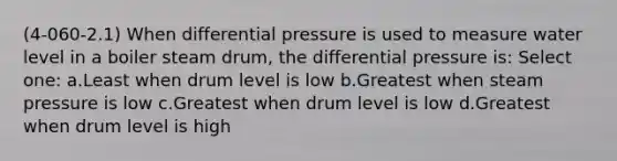 (4-060-2.1) When differential pressure is used to measure water level in a boiler steam drum, the differential pressure is: Select one: a.Least when drum level is low b.Greatest when steam pressure is low c.Greatest when drum level is low d.Greatest when drum level is high