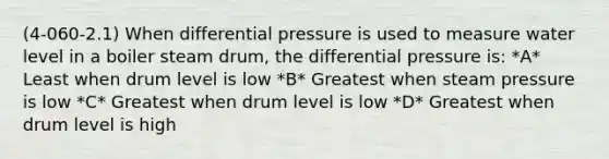 (4-060-2.1) When differential pressure is used to measure water level in a boiler steam drum, the differential pressure is: *A* Least when drum level is low *B* Greatest when steam pressure is low *C* Greatest when drum level is low *D* Greatest when drum level is high