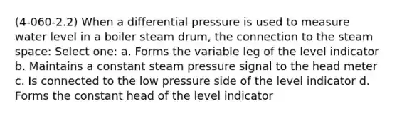 (4-060-2.2) When a differential pressure is used to measure water level in a boiler steam drum, the connection to the steam space: Select one: a. Forms the variable leg of the level indicator b. Maintains a constant steam pressure signal to the head meter c. Is connected to the low pressure side of the level indicator d. Forms the constant head of the level indicator