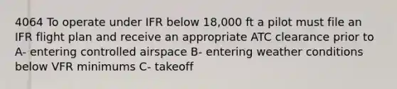 4064 To operate under IFR below 18,000 ft a pilot must file an IFR flight plan and receive an appropriate ATC clearance prior to A- entering controlled airspace B- entering weather conditions below VFR minimums C- takeoff