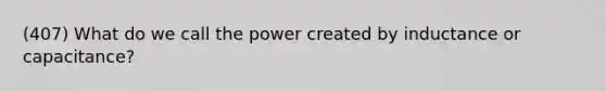 (407) What do we call the power created by inductance or capacitance?