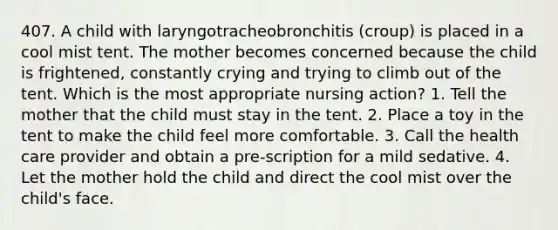 407. A child with laryngotracheobronchitis (croup) is placed in a cool mist tent. The mother becomes concerned because the child is frightened, constantly crying and trying to climb out of the tent. Which is the most appropriate nursing action? 1. Tell the mother that the child must stay in the tent. 2. Place a toy in the tent to make the child feel more comfortable. 3. Call the health care provider and obtain a pre-scription for a mild sedative. 4. Let the mother hold the child and direct the cool mist over the child's face.