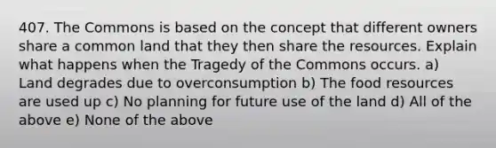 407. The Commons is based on the concept that different owners share a common land that they then share the resources. Explain what happens when the Tragedy of the Commons occurs. a) Land degrades due to overconsumption b) The food resources are used up c) No planning for future use of the land d) All of the above e) None of the above