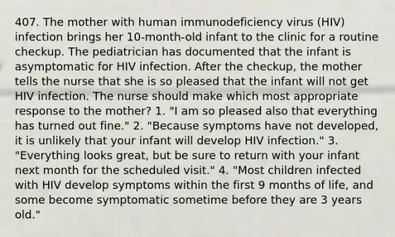 407. The mother with human immunodeficiency virus (HIV) infection brings her 10-month-old infant to the clinic for a routine checkup. The pediatrician has documented that the infant is asymptomatic for HIV infection. After the checkup, the mother tells the nurse that she is so pleased that the infant will not get HIV infection. The nurse should make which most appropriate response to the mother? 1. "I am so pleased also that everything has turned out fine." 2. "Because symptoms have not developed, it is unlikely that your infant will develop HIV infection." 3. "Everything looks great, but be sure to return with your infant next month for the scheduled visit." 4. "Most children infected with HIV develop symptoms within the first 9 months of life, and some become symptomatic sometime before they are 3 years old."