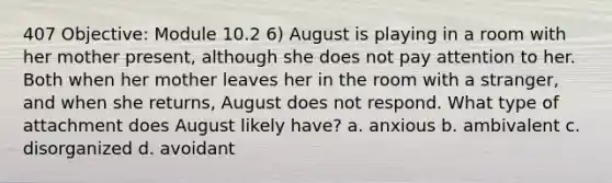 407 Objective: Module 10.2 6) August is playing in a room with her mother present, although she does not pay attention to her. Both when her mother leaves her in the room with a stranger, and when she returns, August does not respond. What type of attachment does August likely have? a. anxious b. ambivalent c. disorganized d. avoidant