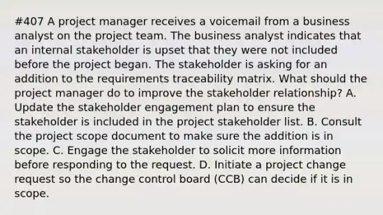 #407 A project manager receives a voicemail from a business analyst on the project team. The business analyst indicates that an internal stakeholder is upset that they were not included before the project began. The stakeholder is asking for an addition to the requirements traceability matrix. What should the project manager do to improve the stakeholder relationship? A. Update the stakeholder engagement plan to ensure the stakeholder is included in the project stakeholder list. B. Consult the project scope document to make sure the addition is in scope. C. Engage the stakeholder to solicit more information before responding to the request. D. Initiate a project change request so the change control board (CCB) can decide if it is in scope.