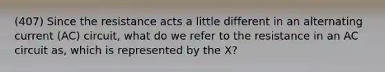 (407) Since the resistance acts a little different in an alternating current (AC) circuit, what do we refer to the resistance in an AC circuit as, which is represented by the X?