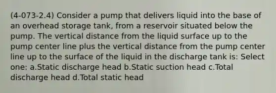 (4-073-2.4) Consider a pump that delivers liquid into the base of an overhead storage tank, from a reservoir situated below the pump. The vertical distance from the liquid surface up to the pump center line plus the vertical distance from the pump center line up to the surface of the liquid in the discharge tank is: Select one: a.Static discharge head b.Static suction head c.Total discharge head d.Total static head