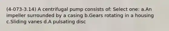 (4-073-3.14) A centrifugal pump consists of: Select one: a.An impeller surrounded by a casing b.Gears rotating in a housing c.Sliding vanes d.A pulsating disc