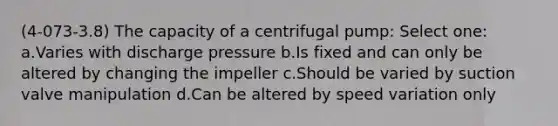 (4-073-3.8) The capacity of a centrifugal pump: Select one: a.Varies with discharge pressure b.Is fixed and can only be altered by changing the impeller c.Should be varied by suction valve manipulation d.Can be altered by speed variation only