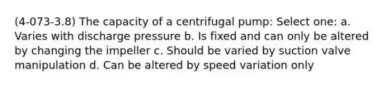 (4-073-3.8) The capacity of a centrifugal pump: Select one: a. Varies with discharge pressure b. Is fixed and can only be altered by changing the impeller c. Should be varied by suction valve manipulation d. Can be altered by speed variation only