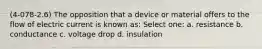 (4-078-2.6) The opposition that a device or material offers to the flow of electric current is known as: Select one: a. resistance b. conductance c. voltage drop d. insulation