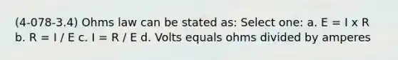 (4-078-3.4) Ohms law can be stated as: Select one: a. E = I x R b. R = I / E c. I = R / E d. Volts equals ohms divided by amperes