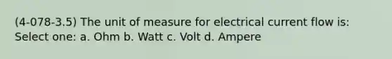 (4-078-3.5) The unit of measure for electrical current flow is: Select one: a. Ohm b. Watt c. Volt d. Ampere