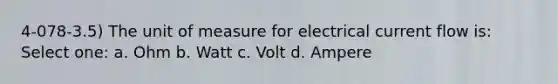 4-078-3.5) The unit of measure for electrical current flow is: Select one: a. Ohm b. Watt c. Volt d. Ampere