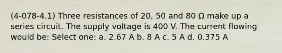 (4-078-4.1) Three resistances of 20, 50 and 80 Ω make up a series circuit. The supply voltage is 400 V. The current flowing would be: Select one: a. 2.67 A b. 8 A c. 5 A d. 0.375 A