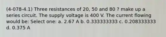 (4-078-4.1) Three resistances of 20, 50 and 80 ? make up a series circuit. The supply voltage is 400 V. The current flowing would be: Select one: a. 2.67 A b. 0.333333333 c. 0.208333333 d. 0.375 A