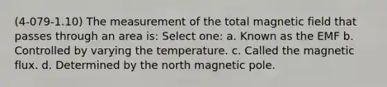 (4-079-1.10) The measurement of the total magnetic field that passes through an area is: Select one: a. Known as the EMF b. Controlled by varying the temperature. c. Called the magnetic flux. d. Determined by the north magnetic pole.