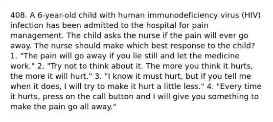 408. A 6-year-old child with human immunodeficiency virus (HIV) infection has been admitted to the hospital for pain management. The child asks the nurse if the pain will ever go away. The nurse should make which best response to the child? 1. "The pain will go away if you lie still and let the medicine work." 2. "Try not to think about it. The more you think it hurts, the more it will hurt." 3. "I know it must hurt, but if you tell me when it does, I will try to make it hurt a little less." 4. "Every time it hurts, press on the call button and I will give you something to make the pain go all away."