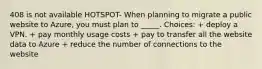 408 is not available HOTSPOT- When planning to migrate a public website to Azure, you must plan to _____. Choices: + deploy a VPN. + pay monthly usage costs + pay to transfer all the website data to Azure + reduce the number of connections to the website