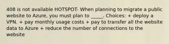 408 is not available HOTSPOT- When planning to migrate a public website to Azure, you must plan to _____. Choices: + deploy a VPN. + pay monthly usage costs + pay to transfer all the website data to Azure + reduce the number of connections to the website