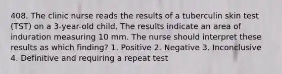 408. The clinic nurse reads the results of a tuberculin skin test (TST) on a 3-year-old child. The results indicate an area of induration measuring 10 mm. The nurse should interpret these results as which finding? 1. Positive 2. Negative 3. Inconclusive 4. Definitive and requiring a repeat test