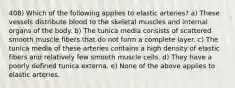 408) Which of the following applies to elastic arteries? a) These vessels distribute blood to the skeletal muscles and internal organs of the body. b) The tunica media consists of scattered smooth muscle fibers that do not form a complete layer. c) The tunica media of these arteries contains a high density of elastic fibers and relatively few smooth muscle cells. d) They have a poorly defined tunica externa. e) None of the above applies to elastic arteries.