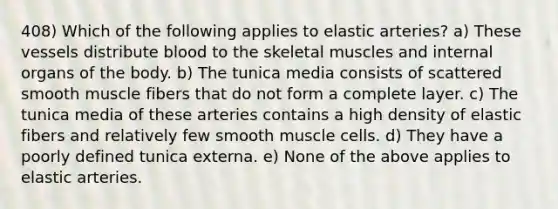 408) Which of the following applies to elastic arteries? a) These vessels distribute blood to the skeletal muscles and internal organs of the body. b) The tunica media consists of scattered smooth muscle fibers that do not form a complete layer. c) The tunica media of these arteries contains a high density of elastic fibers and relatively few smooth muscle cells. d) They have a poorly defined tunica externa. e) None of the above applies to elastic arteries.