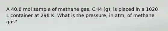 A 40.8 mol sample of methane gas, CH4 (g), is placed in a 1020 L container at 298 K. What is the pressure, in atm, of methane gas?