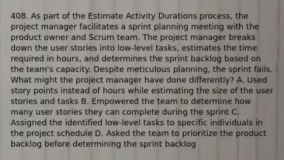 408. As part of the Estimate Activity Durations process, the project manager facilitates a sprint planning meeting with the product owner and Scrum team. The project manager breaks down the user stories into low-level tasks, estimates the time required in hours, and determines the sprint backlog based on the team's capacity. Despite meticulous planning, the sprint fails. What might the project manager have done differently? A. Used story points instead of hours while estimating the size of the user stories and tasks B. Empowered the team to determine how many user stories they can complete during the sprint C. Assigned the identified low-level tasks to specific individuals in the project schedule D. Asked the team to prioritize the product backlog before determining the sprint backlog