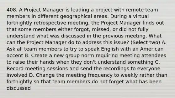 408. A Project Manager is leading a project with remote team members in different geographical areas. During a virtual fortnightly retrospective meeting, the Project Manager finds out that some members either forgot, missed, or did not fully understand what was discussed in the previous meeting. What can the Project Manager do to address this issue? (Select two) A. Ask all team members to try to speak English with an American accent B. Create a new group norm requiring meeting attendees to raise their hands when they don't understand something C. Record meeting sessions and send the recordings to everyone involved D. Change the meeting frequency to weekly rather than fortnightly so that team members do not forget what has been discussed