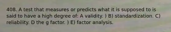 408. A test that measures or predicts what it is supposed to is said to have a high degree of: A validity. ) B) standardization. C) reliability. D the g factor. ) E) factor analysis.