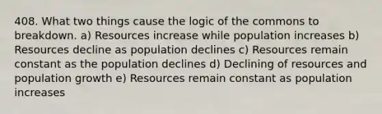 408. What two things cause the logic of the commons to breakdown. a) Resources increase while population increases b) Resources decline as population declines c) Resources remain constant as the population declines d) Declining of resources and population growth e) Resources remain constant as population increases