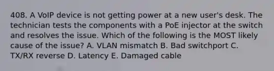 408. A VoIP device is not getting power at a new user's desk. The technician tests the components with a PoE injector at the switch and resolves the issue. Which of the following is the MOST likely cause of the issue? A. VLAN mismatch B. Bad switchport C. TX/RX reverse D. Latency E. Damaged cable