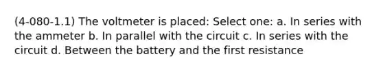 (4-080-1.1) The voltmeter is placed: Select one: a. In series with the ammeter b. In parallel with the circuit c. In series with the circuit d. Between the battery and the first resistance