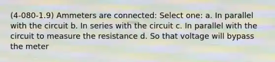 (4-080-1.9) Ammeters are connected: Select one: a. In parallel with the circuit b. In series with the circuit c. In parallel with the circuit to measure the resistance d. So that voltage will bypass the meter