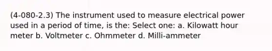 (4-080-2.3) The instrument used to measure electrical power used in a period of time, is the: Select one: a. Kilowatt hour meter b. Voltmeter c. Ohmmeter d. Milli-ammeter