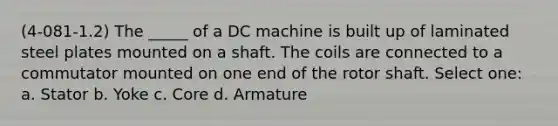 (4-081-1.2) The _____ of a DC machine is built up of laminated steel plates mounted on a shaft. The coils are connected to a commutator mounted on one end of the rotor shaft. Select one: a. Stator b. Yoke c. Core d. Armature