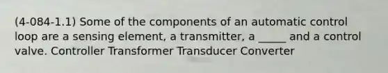 (4-084-1.1) Some of the components of an automatic control loop are a sensing element, a transmitter, a _____ and a control valve. Controller Transformer Transducer Converter