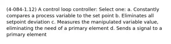 (4-084-1.12) A control loop controller: Select one: a. Constantly compares a process variable to the set point b. Eliminates all setpoint deviation c. Measures the manipulated variable value, eliminating the need of a primary element d. Sends a signal to a primary element