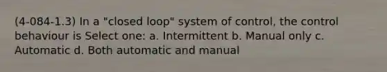 (4-084-1.3) In a "closed loop" system of control, the control behaviour is Select one: a. Intermittent b. Manual only c. Automatic d. Both automatic and manual