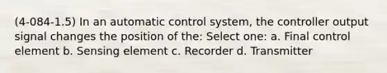 (4-084-1.5) In an automatic control system, the controller output signal changes the position of the: Select one: a. Final control element b. Sensing element c. Recorder d. Transmitter