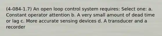 (4-084-1.7) An open loop control system requires: Select one: a. Constant operator attention b. A very small amount of dead time or lag c. More accurate sensing devices d. A transducer and a recorder