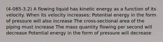 (4-085-3.2) A flowing liquid has kinetic energy as a function of its velocity. When its velocity increases: Potential energy in the form of pressure will also increase The cross-sectional area of the piping must increase The mass quantity flowing per second will decrease Potential energy in the form of pressure will decrease